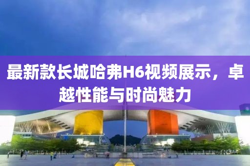最新款長城哈弗H6視頻展示，卓越性能與時尚魅力