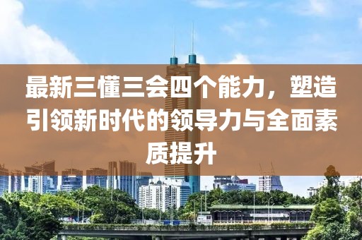 最新三懂三會(huì)四個(gè)能力，塑造引領(lǐng)新時(shí)代的領(lǐng)導(dǎo)力與全面素質(zhì)提升