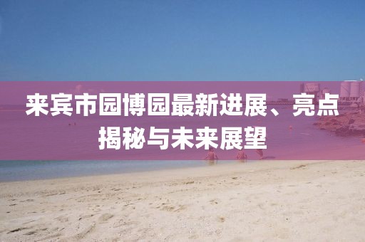 來賓市園博園最新進(jìn)展、亮點揭秘與未來展望