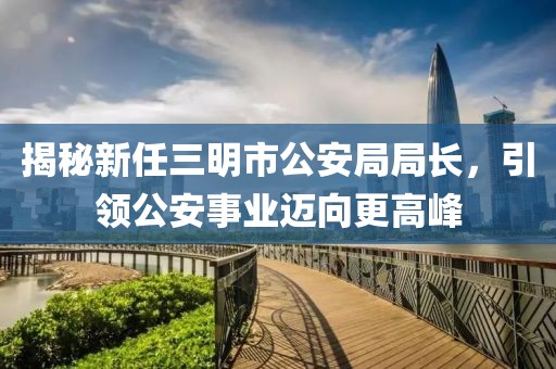 揭秘新任三明市公安局局長，引領(lǐng)公安事業(yè)邁向更高峰