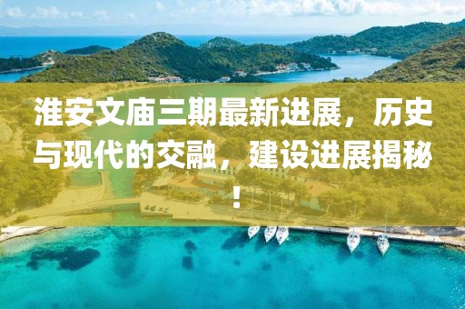 淮安文廟三期最新進展，歷史與現(xiàn)代的交融，建設進展揭秘！