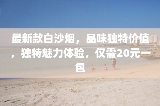 最新款白沙煙，品味獨(dú)特價(jià)值，獨(dú)特魅力體驗(yàn)，僅需20元一包