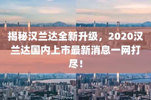 揭秘漢蘭達(dá)全新升級，2020漢蘭達(dá)國內(nèi)上市最新消息一網(wǎng)打盡！