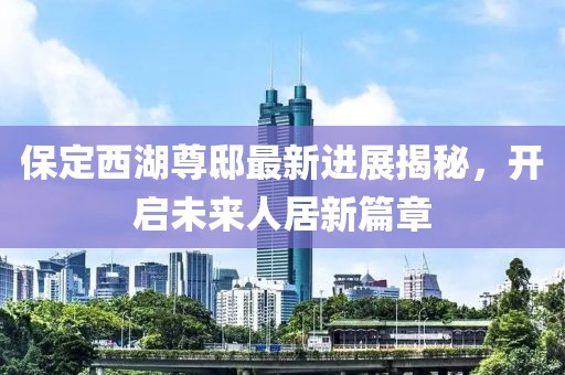 保定西湖尊邸最新進(jìn)展揭秘，開啟未來人居新篇章