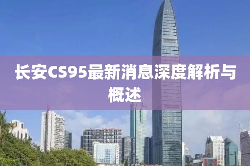長(zhǎng)安CS95最新消息深度解析與概述