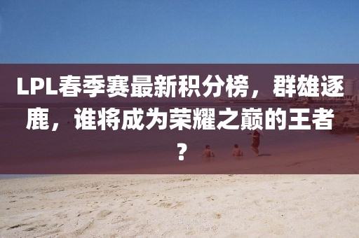 LPL春季賽最新積分榜，群雄逐鹿，誰將成為榮耀之巔的王者？