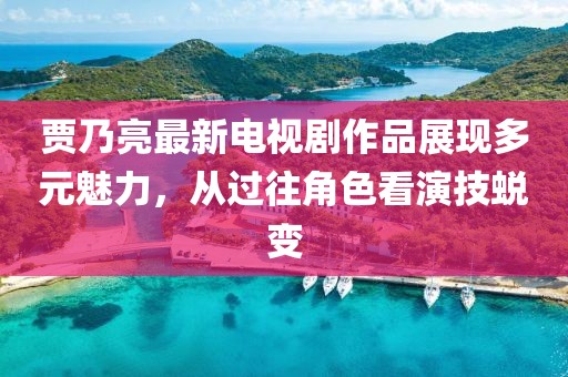 賈乃亮最新電視劇作品展現(xiàn)多元魅力，從過(guò)往角色看演技蛻變