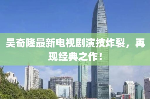 吳奇隆最新電視劇演技炸裂，再現(xiàn)經(jīng)典之作！