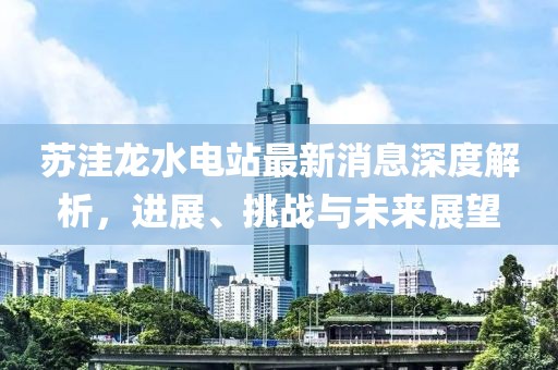 蘇洼龍水電站最新消息深度解析，進展、挑戰(zhàn)與未來展望