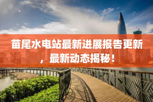 苗尾水電站最新進(jìn)展報(bào)告更新，最新動(dòng)態(tài)揭秘！