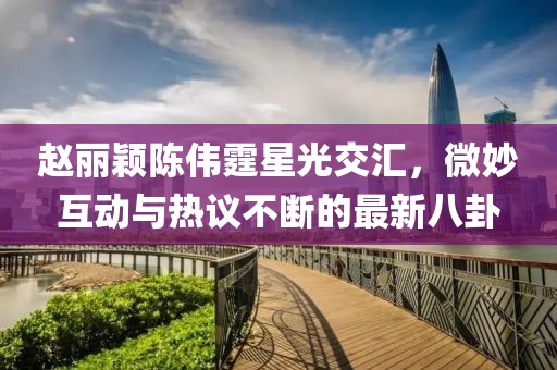 趙麗穎陳偉霆星光交匯，微妙互動與熱議不斷的最新八卦