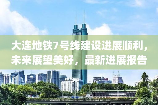 大連地鐵7號線建設(shè)進(jìn)展順利，未來展望美好，最新進(jìn)展報告