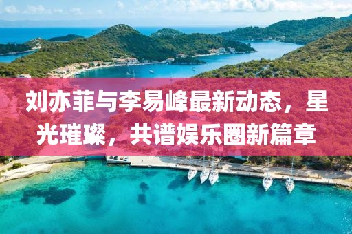 劉亦菲與李易峰最新動態(tài)，星光璀璨，共譜娛樂圈新篇章