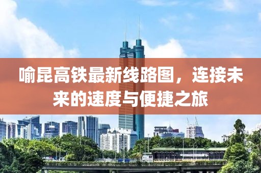 喻昆高鐵最新線路圖，連接未來的速度與便捷之旅