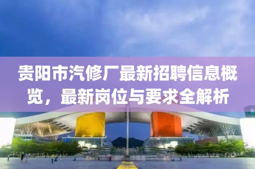 貴陽市汽修廠最新招聘信息概覽，最新崗位與要求全解析