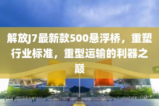 解放J7最新款500懸浮橋，重塑行業(yè)標(biāo)準(zhǔn)，重型運(yùn)輸?shù)睦髦畮p