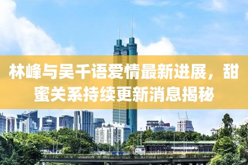 林峰與吳千語愛情最新進展，甜蜜關系持續(xù)更新消息揭秘