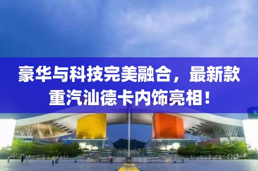 豪華與科技完美融合，最新款重汽汕德卡內(nèi)飾亮相！