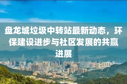 盤龍城垃圾中轉(zhuǎn)站最新動(dòng)態(tài)，環(huán)保建設(shè)進(jìn)步與社區(qū)發(fā)展的共贏進(jìn)展
