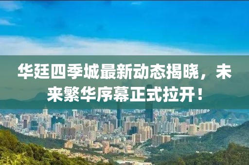 華廷四季城最新動態(tài)揭曉，未來繁華序幕正式拉開！