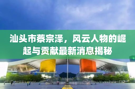 汕頭市蔡宗澤，風(fēng)云人物的崛起與貢獻(xiàn)最新消息揭秘