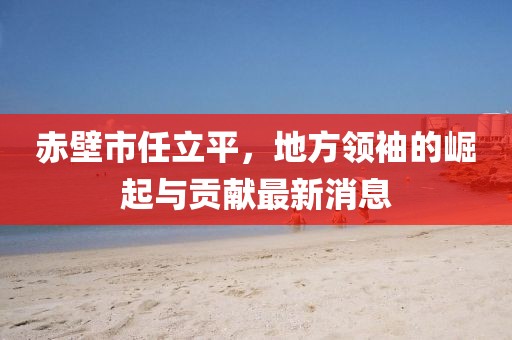 赤壁市任立平，地方領(lǐng)袖的崛起與貢獻(xiàn)最新消息
