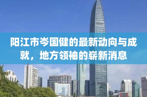 陽江市岑國健的最新動向與成就，地方領(lǐng)袖的嶄新消息