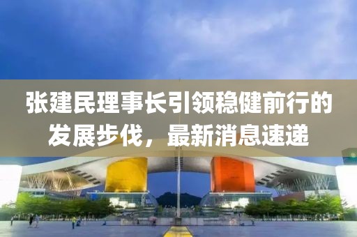 張建民理事長引領(lǐng)穩(wěn)健前行的發(fā)展步伐，最新消息速遞
