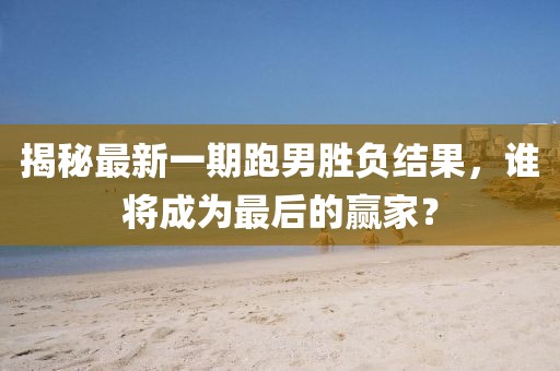 揭秘最新一期跑男勝負結果，誰將成為最后的贏家？
