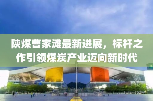 陜煤曹家灘最新進(jìn)展，標(biāo)桿之作引領(lǐng)煤炭產(chǎn)業(yè)邁向新時(shí)代