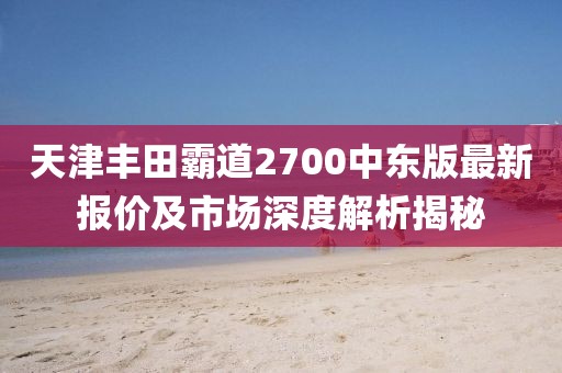 天津豐田霸道2700中東版最新報價及市場深度解析揭秘