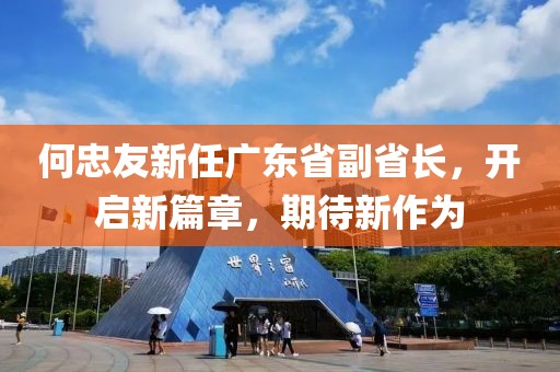 何忠友新任廣東省副省長，開啟新篇章，期待新作為