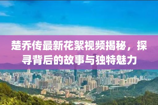 楚喬傳最新花絮視頻揭秘，探尋背后的故事與獨特魅力