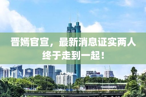 晉嫣官宣，最新消息證實兩人終于走到一起！
