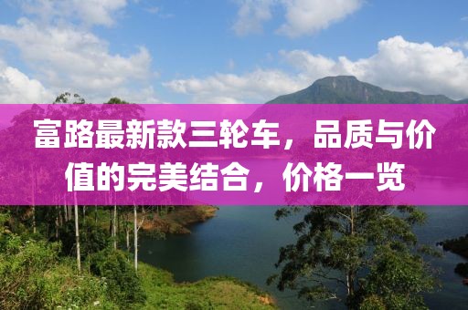 富路最新款三輪車，品質(zhì)與價(jià)值的完美結(jié)合，價(jià)格一覽