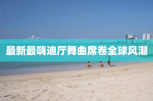 最新最嗨迪廳舞曲席卷全球風(fēng)潮