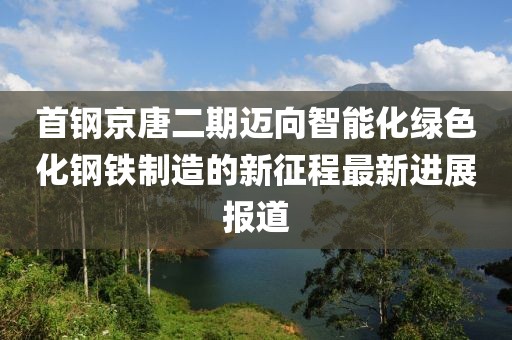 首鋼京唐二期邁向智能化綠色化鋼鐵制造的新征程最新進展報道