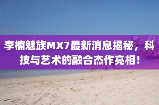 李楠魅族MX7最新消息揭秘，科技與藝術(shù)的融合杰作亮相！