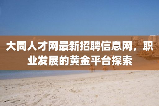 大同人才網(wǎng)最新招聘信息網(wǎng)，職業(yè)發(fā)展的黃金平臺探索