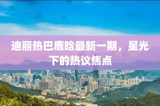 迪麗熱巴鹿晗最新一期，星光下的熱議焦點(diǎn)
