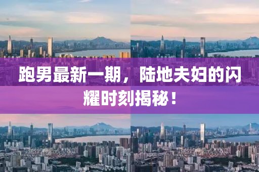 跑男最新一期，陸地夫婦的閃耀時(shí)刻揭秘！