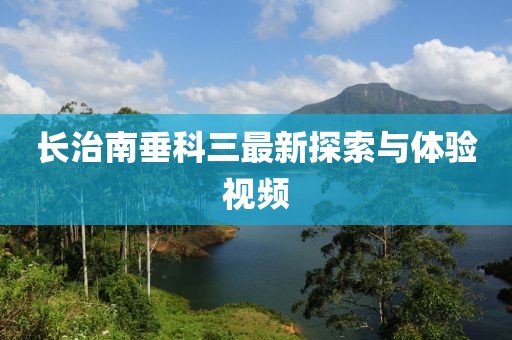 長治南垂科三最新探索與體驗(yàn)視頻