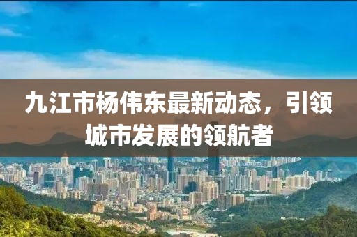 九江市楊偉東最新動(dòng)態(tài)，引領(lǐng)城市發(fā)展的領(lǐng)航者
