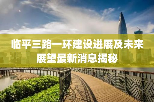 臨平三路一環(huán)建設(shè)進展及未來展望最新消息揭秘