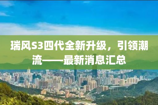 瑞風(fēng)S3四代全新升級(jí)，引領(lǐng)潮流——最新消息匯總