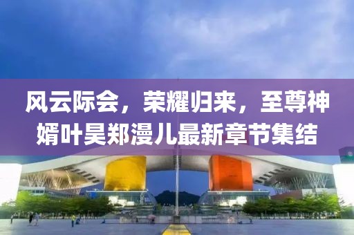 風(fēng)云際會(huì)，榮耀歸來，至尊神婿葉昊鄭漫兒最新章節(jié)集結(jié)