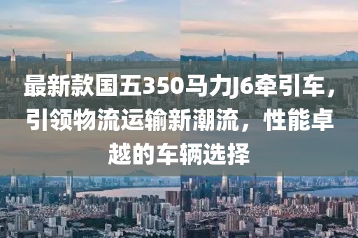 最新款國五350馬力J6牽引車，引領物流運輸新潮流，性能卓越的車輛選擇