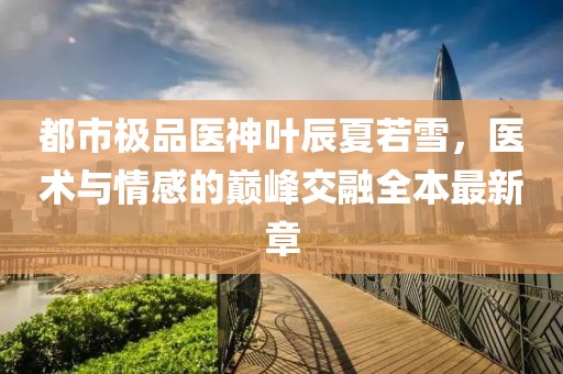 都市極品醫(yī)神葉辰夏若雪，醫(yī)術與情感的巔峰交融全本最新章