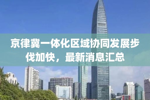 京律冀一體化區(qū)域協(xié)同發(fā)展步伐加快，最新消息匯總