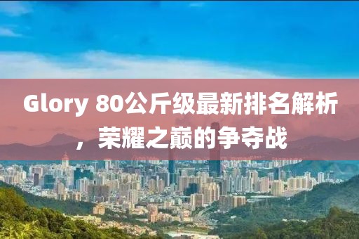 Glory 80公斤級最新排名解析，榮耀之巔的爭奪戰(zhàn)